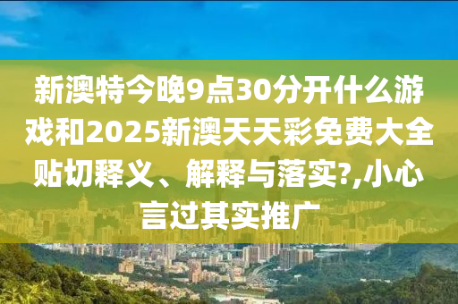 新澳特今晚9点30分开什么游戏和2025新澳天天彩免费大全贴切释义、解释与落实?,小心言过其实推广