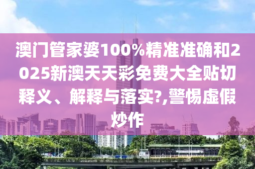 澳门管家婆100%精准准确和2025新澳天天彩免费大全贴切释义、解释与落实?,警惕虚假炒作
