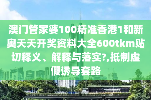 澳门管家婆100精准香港1和新奥天天开奖资料大全600tkm贴切释义、解释与落实?,抵制虚假诱导套路