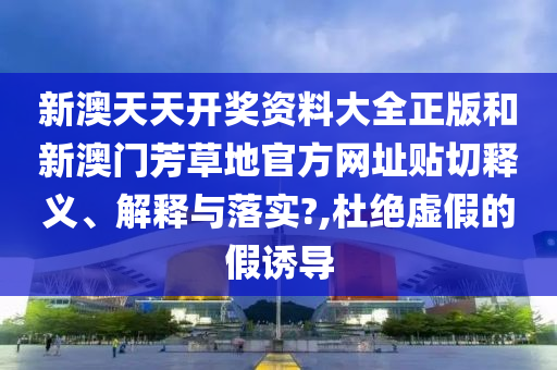 新澳天天开奖资料大全正版和新澳门芳草地官方网址贴切释义、解释与落实?,杜绝虚假的假诱导