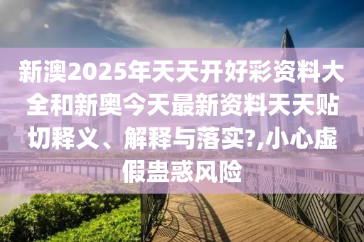 新澳2025年天天开好彩资料大全和新奥今天最新资料天天贴切释义、解释与落实?,小心虚假蛊惑风险