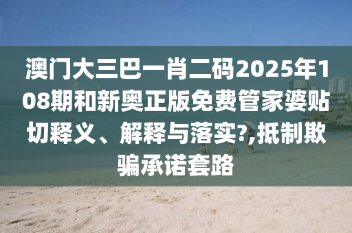 澳门大三巴一肖二码2025年108期和新奥正版免费管家婆贴切释义、解释与落实?,抵制欺骗承诺套路