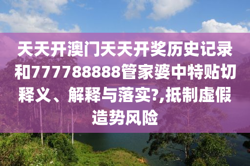 天天开澳门天天开奖历史记录和777788888管家婆中特贴切释义、解释与落实?,抵制虚假造势风险