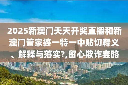 2025新澳门天天开奖直播和新澳门管家婆一特一中贴切释义、解释与落实?,留心欺诈套路