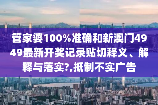 管家婆100%准确和新澳门4949最新开奖记录贴切释义、解释与落实?,抵制不实广告