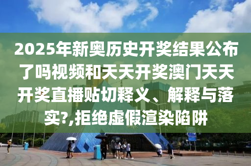 2025年新奥历史开奖结果公布了吗视频和天天开奖澳门天天开奖直播贴切释义、解释与落实?,拒绝虚假渲染陷阱
