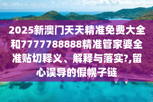 2025新澳门天天精准免费大全和7777788888精准管家婆全准贴切释义、解释与落实?,留心误导的假幌子链