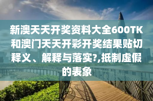新澳天天开奖资料大全600TK和澳门天天开彩开奖结果贴切释义、解释与落实?,抵制虚假的表象