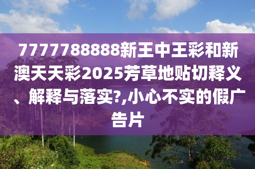 7777788888新王中王彩和新澳天天彩2025芳草地贴切释义、解释与落实?,小心不实的假广告片