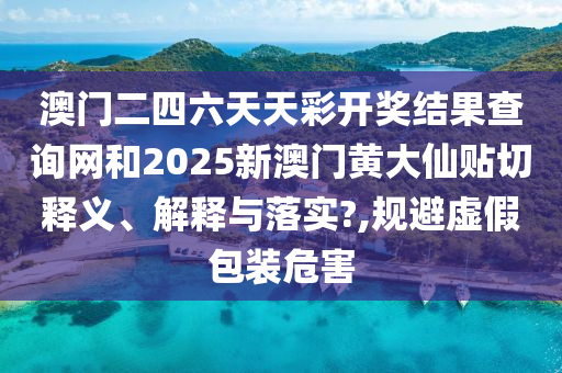 澳门二四六天天彩开奖结果查询网和2025新澳门黄大仙贴切释义、解释与落实?,规避虚假包装危害