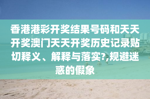 香港港彩开奖结果号码和天天开奖澳门天天开奖历史记录贴切释义、解释与落实?,规避迷惑的假象