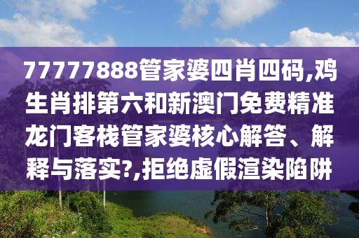 77777888管家婆四肖四码,鸡生肖排第六和新澳门免费精准龙门客栈管家婆核心解答、解释与落实?,拒绝虚假渲染陷阱