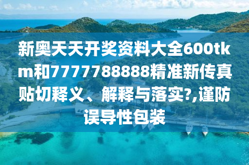 新奥天天开奖资料大全600tkm和7777788888精准新传真贴切释义、解释与落实?,谨防误导性包装