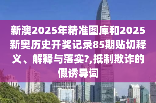 新澳2025年精准图库和2025新奥历史开奖记录85期贴切释义、解释与落实?,抵制欺诈的假诱导词