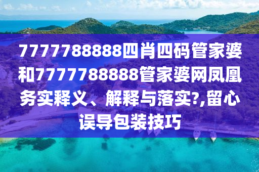 7777788888四肖四码管家婆和7777788888管家婆网凤凰务实释义、解释与落实?,留心误导包装技巧
