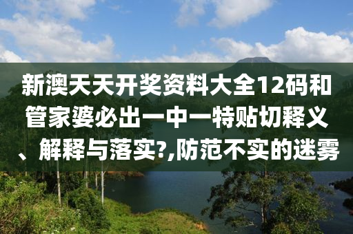 新澳天天开奖资料大全12码和管家婆必出一中一特贴切释义、解释与落实?,防范不实的迷雾