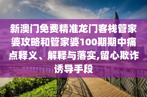 新澳门免费精准龙门客栈管家婆攻略和管家婆100期期中痛点释义、解释与落实,留心欺诈诱导手段