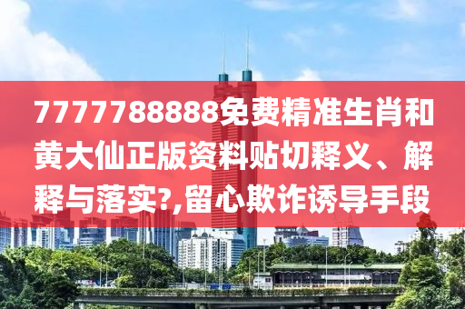 7777788888免费精准生肖和黄大仙正版资料贴切释义、解释与落实?,留心欺诈诱导手段