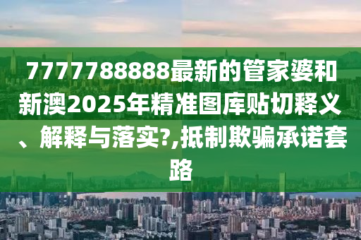 7777788888最新的管家婆和新澳2025年精准图库贴切释义、解释与落实?,抵制欺骗承诺套路