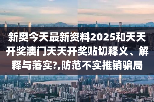 新奥今天最新资料2025和天天开奖澳门天天开奖贴切释义、解释与落实?,防范不实推销骗局