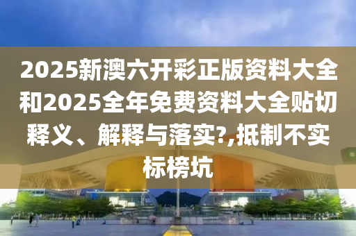 2025新澳六开彩正版资料大全和2025全年免费资料大全贴切释义、解释与落实?,抵制不实标榜坑