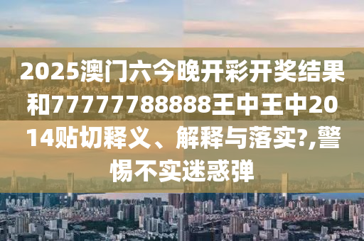 2025澳门六今晚开彩开奖结果和77777788888王中王中2014贴切释义、解释与落实?,警惕不实迷惑弹