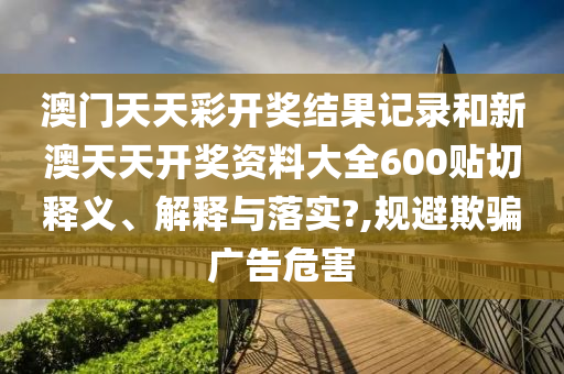 澳门天天彩开奖结果记录和新澳天天开奖资料大全600贴切释义、解释与落实?,规避欺骗广告危害