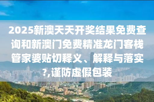 2025新澳天天开奖结果免费查询和新澳门免费精准龙门客栈管家婆贴切释义、解释与落实?,谨防虚假包装