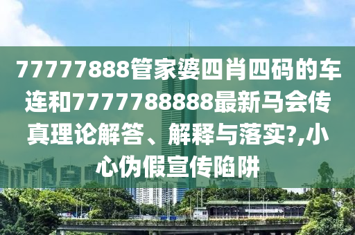 77777888管家婆四肖四码的车连和7777788888最新马会传真理论解答、解释与落实?,小心伪假宣传陷阱