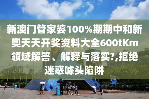 新澳门管家婆100%期期中和新奥天天开奖资料大全600tKm领域解答、解释与落实?,拒绝迷惑噱头陷阱
