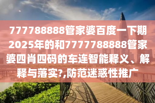 777788888管家婆百度一下期2025年的和7777788888管家婆四肖四码的车连智能释义、解释与落实?,防范迷惑性推广