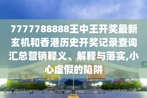 7777788888王中王开奖最新玄机和香港历史开奖记录查询汇总营销释义、解释与落实,小心虚假的陷阱