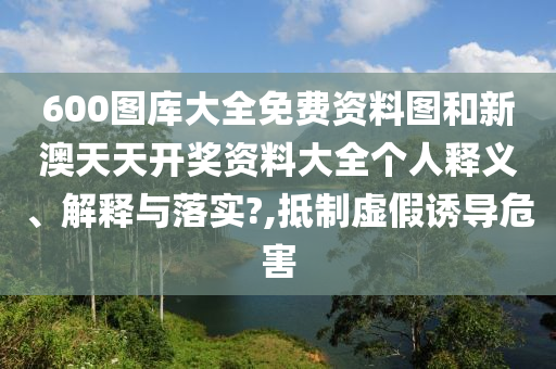 600图库大全免费资料图和新澳天天开奖资料大全个人释义、解释与落实?,抵制虚假诱导危害