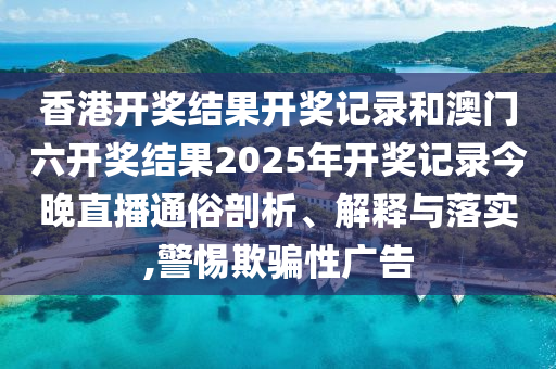 香港开奖结果开奖记录和澳门六开奖结果2025年开奖记录今晚直播通俗剖析、解释与落实,警惕欺骗性广告