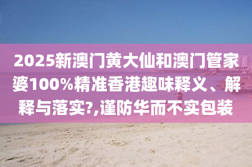 2025新澳门黄大仙和澳门管家婆100%精准香港趣味释义、解释与落实?,谨防华而不实包装
