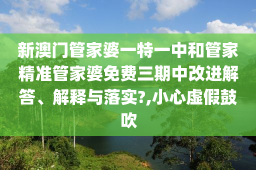 新澳门管家婆一特一中和管家精准管家婆免费三期中改进解答、解释与落实?,小心虚假鼓吹