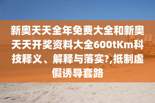 新奥天天全年免费大全和新奥天天开奖资料大全600tKm科技释义、解释与落实?,抵制虚假诱导套路