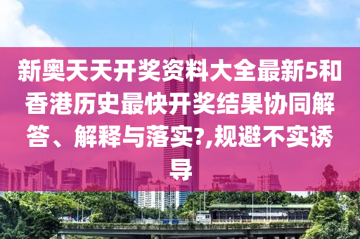 新奥天天开奖资料大全最新5和香港历史最快开奖结果协同解答、解释与落实?,规避不实诱导