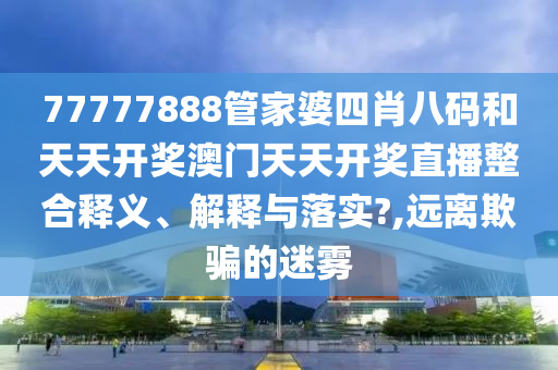 77777888管家婆四肖八码和天天开奖澳门天天开奖直播整合释义、解释与落实?,远离欺骗的迷雾
