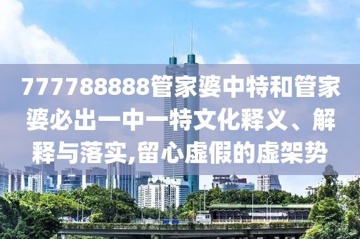 777788888管家婆中特和管家婆必出一中一特文化释义、解释与落实,留心虚假的虚架势