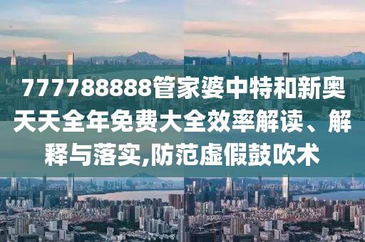 777788888管家婆中特和新奥天天全年免费大全效率解读、解释与落实,防范虚假鼓吹术