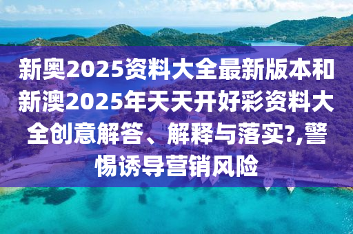 新奥2025资料大全最新版本和新澳2025年天天开好彩资料大全创意解答、解释与落实?,警惕诱导营销风险