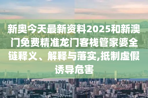 新奥今天最新资料2025和新澳门免费精准龙门客栈管家婆全链释义、解释与落实,抵制虚假诱导危害