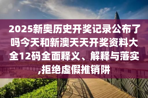 2025新奥历史开奖记录公布了吗今天和新澳天天开奖资料大全12码全面释义、解释与落实,拒绝虚假推销阱