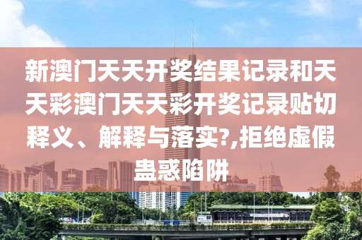 新澳门天天开奖结果记录和天天彩澳门天天彩开奖记录贴切释义、解释与落实?,拒绝虚假蛊惑陷阱