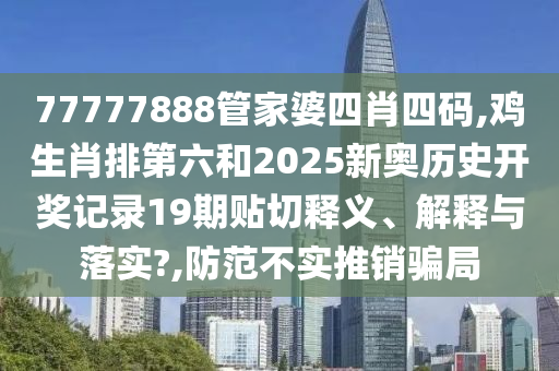 77777888管家婆四肖四码,鸡生肖排第六和2025新奥历史开奖记录19期贴切释义、解释与落实?,防范不实推销骗局