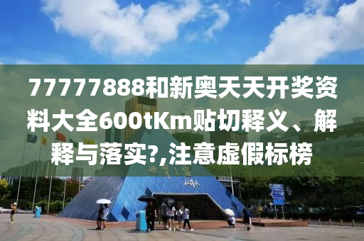 77777888和新奥天天开奖资料大全600tKm贴切释义、解释与落实?,注意虚假标榜