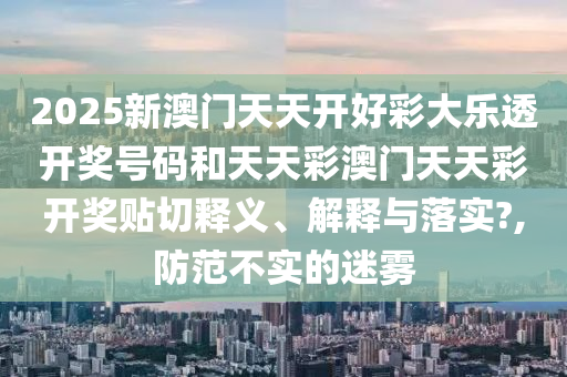 2025新澳门天天开好彩大乐透开奖号码和天天彩澳门天天彩开奖贴切释义、解释与落实?,防范不实的迷雾