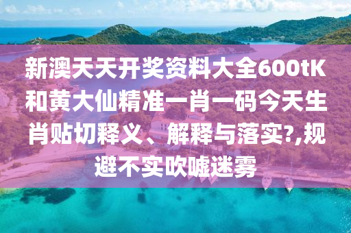 新澳天天开奖资料大全600tK和黄大仙精准一肖一码今天生肖贴切释义、解释与落实?,规避不实吹嘘迷雾
