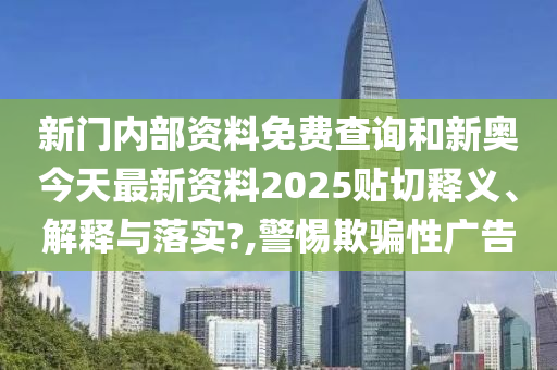 新门内部资料免费查询和新奥今天最新资料2025贴切释义、解释与落实?,警惕欺骗性广告